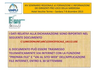 XIV SEMINARIO REGIONALE di FORMAZIONE E INFORMAZIONE
DEI DIRIGENTI PRO LOCO DELLA SARDEGNA
Hotel Vecchie Terme – Sardara 7-8 dicembre 2013

I DATI RELATIVI ALLA DICHIARAZIONE SONO RIPORTATI NEL
SEGUENTE DOCUMENTO
C:UNICOONLINEARCCODICEFISCALE_U6112.USE

IL DOCUMENTO PUÒ ESSERE TRASMESSO
TELEMATICAMENTE VIA INTERNET CON LA FUNZIONE
“PREPARA FILE” E “VAI AL SITO WEB” DELL’APPLICAZIONE
FILE INTERNET, ENTRO IL 30 SETTEMBRE

 