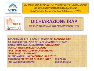 XIV SEMINARIO REGIONALE di FORMAZIONE E INFORMAZIONE
DEI DIRIGENTI PRO LOCO DELLA SARDEGNA
Hotel Vecchie Terme – Sardara 7-8 dicembre 2013

DICHIARAZIONE IRAP
IMPOSTA REGIONALE SULLE ATTIVITA’ PRODUTTIVE

PROGRAMMA PER LA COMPILAZIONE DEL MODELLO IRAP
DA SCARICARE DAL SITO DELL’AGENZIA DELLE ENTRATE
DALLA HOME PAGE SELEZIONARE “STRUMENTI”
POI “SOFTWARE DI COMPILAZIONE”
“SOFTWARE MODELLI DI DICHIARAZIONE”
“IRAP 2012” “SOFTWARE”
SELEZIONARE IL LINK “MODELLO IRAP 2012”
RIQUADRO “APERTURA DI IRA12.JNLP”
CLICCA OK
RIQUADRO SUCCESSIVO
CLICCA ESEGUI

 