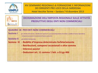 XIV SEMINARIO REGIONALE di FORMAZIONE E INFORMAZIONE
DEI DIRIGENTI PRO LOCO DELLA SARDEGNA
Hotel Vecchie Terme – Sardara 7-8 dicembre 2013

DICHIARAZIONE DELL’IMPOSTA REGIONALE SULLE ATTIVITÀ
PRODUTTIVE DEGLI ENTI NON COMMERCIALI
QUADRO -IE- PER ENTI NON COMMERCIALI
Sezione I -per attività Istituzionale - Retribuzioni spettanti a personale dipendente Assimilati a reddito di lavoro dipendente
- Compensi prestazioni occasionale di lavoro autonomo

Sezione II - per attività Commerciale
Sezione III - Reddito d’impresa determinato forfetariamente
- Retribuzioni, compensi occasionali e altre somme
- Interessi passivi
- Deduzioni art. 11 comma 1 lett. a D.Lgs 466

 