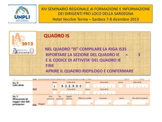 XIV SEMINARIO REGIONALE di FORMAZIONE E INFORMAZIONE
DEI DIRIGENTI PRO LOCO DELLA SARDEGNA
Hotel Vecchie Terme – Sardara 7-8 dicembre 2013

QUADRO IS
NEL QUADRO “IS” COMPILARE LA RIGA IS35
RIPORTARE LA SEZIONE DEL QUADRO IE =
3
E IL CODICE DI ATTIVITA’ DEL QUADRO IE
FINE
APRIRE IL QUADRO RIEPILOGO E CONFERMARE

 