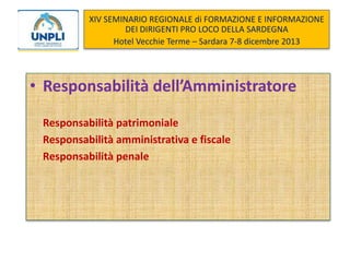 XIV SEMINARIO REGIONALE di FORMAZIONE E INFORMAZIONE
DEI DIRIGENTI PRO LOCO DELLA SARDEGNA
Hotel Vecchie Terme – Sardara 7-8 dicembre 2013

• Responsabilità dell’Amministratore
Responsabilità patrimoniale
Responsabilità amministrativa e fiscale
Responsabilità penale

 