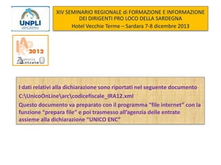 XIV SEMINARIO REGIONALE di FORMAZIONE E INFORMAZIONE
DEI DIRIGENTI PRO LOCO DELLA SARDEGNA
Hotel Vecchie Terme – Sardara 7-8 dicembre 2013

I dati relativi alla dichiarazione sono riportati nel seguente documento
C:UnicoOnLinearccodicefiscale_IRA12.xml
Questo documento va preparato con il programma “file internet” con la
funzione “prepara file” e poi trasmesso all’agenzia delle entrate
assieme alla dichiarazione “UNICO ENC”

 