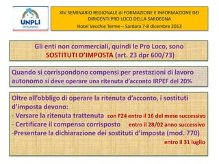 XIV SEMINARIO REGIONALE di FORMAZIONE E INFORMAZIONE DEI
DIRIGENTI PRO LOCO DELLA SARDEGNA
Hotel Vecchie Terme – Sardara 7-8 dicembre 2013

Gli enti non commerciali, quindi le Pro Loco, sono
SOSTITUTI D’IMPOSTA (art. 23 dpr 600/73)
Quando si corrispondono compensi per prestazioni di lavoro
autonomo si deve operare una ritenuta d’acconto IRPEF del 20%
Oltre all’obbligo di operare la ritenuta d’acconto, i sostituti
d’imposta devono:
- Versare la ritenuta trattenuta con F24 entro il 16 del mese successivo
- Certificare il compenso corrisposto entro il 28/02 anno successivo
-Presentare la dichiarazione dei sostituti d’imposta (mod. 770)
entro il 31 luglio

 