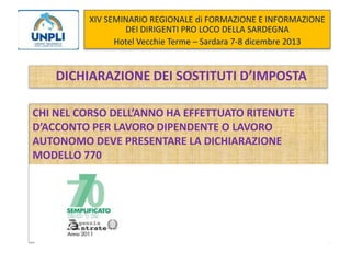 XIV SEMINARIO REGIONALE di FORMAZIONE E INFORMAZIONE
DEI DIRIGENTI PRO LOCO DELLA SARDEGNA
Hotel Vecchie Terme – Sardara 7-8 dicembre 2013

DICHIARAZIONE DEI SOSTITUTI D’IMPOSTA
CHI NEL CORSO DELL’ANNO HA EFFETTUATO RITENUTE
D’ACCONTO PER LAVORO DIPENDENTE O LAVORO
AUTONOMO DEVE PRESENTARE LA DICHIARAZIONE
MODELLO 770

 
