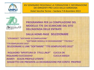 XIV SEMINARIO REGIONALE di FORMAZIONE E INFORMAZIONE
DEI DIRIGENTI PRO LOCO DELLA SARDEGNA
Hotel Vecchie Terme – Sardara 7-8 dicembre 2013

PROGRAMMA PER LA COMPILAZIONE DEL
MODELLO 770 DA SCARICARE DAL SITO
DELL’AGENZIA DELLE ENTRATE
DALLA HOME-PAGE SELEZIONARE
“STRUMENTI” “SOFTWARE DI COMPILAZIONE”
“SOFTWARE MODELLI DI DICHIARAZIONE” “770/2012 “
“770 SEMPLIFICATO 2012”

SELEZIONARE IL LINK “SOFTWARE” “770 SEMPLIFICATO 2012”
RIQUADRO “APERTURA DI 77S12.JNLP” CLICCA OK
RIQUADRO SUCCESSIVO
CLICCA ESEGUI
AVANTI SCELTA PROFILO UTENTE
SOGGETTO CHE PRESENTA LA DICHIARAZIONE PER CONTO PROPRIO

 