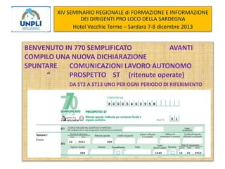 XIV SEMINARIO REGIONALE di FORMAZIONE E INFORMAZIONE
DEI DIRIGENTI PRO LOCO DELLA SARDEGNA
Hotel Vecchie Terme – Sardara 7-8 dicembre 2013

BENVENUTO IN 770 SEMPLIFICATO
AVANTI
COMPILO UNA NUOVA DICHIARAZIONE
SPUNTARE
COMUNICAZIONI LAVORO AUTONOMO
“
PROSPETTO ST (ritenute operate)
DA ST2 A ST13 UNO PER OGNI PERIODO DI RIFERIMENTO

 
