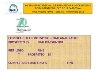 XIV SEMINARIO REGIONALE di FORMAZIONE E INFORMAZIONE
DEI DIRIGENTI PRO LOCO DELLA SARDEGNA
Hotel Vecchie Terme – Sardara 7-8 dicembre 2013

COMPILARE IL FRONTESPIZIO – DATI ANAGRAFICI
PROSPETTO SS
DATI RIASSUNTIVI

RIEPILOGO
“

FINE
PROSPETTO SS

COMPLETARE I DATI FINO A

FINE

 