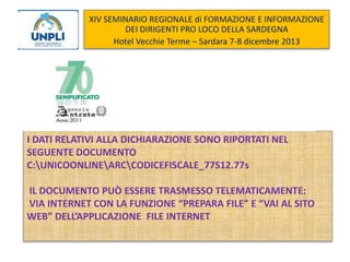 XIV SEMINARIO REGIONALE di FORMAZIONE E INFORMAZIONE
DEI DIRIGENTI PRO LOCO DELLA SARDEGNA
Hotel Vecchie Terme – Sardara 7-8 dicembre 2013

I DATI RELATIVI ALLA DICHIARAZIONE SONO RIPORTATI NEL
SEGUENTE DOCUMENTO
C:UNICOONLINEARCCODICEFISCALE_77S12.77s
IL DOCUMENTO PUÒ ESSERE TRASMESSO TELEMATICAMENTE:
VIA INTERNET CON LA FUNZIONE “PREPARA FILE” E “VAI AL SITO
WEB” DELL’APPLICAZIONE FILE INTERNET

 