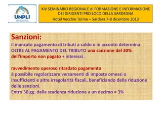 XIV SEMINARIO REGIONALE di FORMAZIONE E INFORMAZIONE
DEI DIRIGENTI PRO LOCO DELLA SARDEGNA
Hotel Vecchie Terme – Sardara 7-8 dicembre 2013

Sanzioni:
il mancato pagamento di tributi a saldo o in acconto determina
OLTRE AL PAGAMENTO DEL TRIBUTO una sanzione del 30%
dell’importo non pagato + interessi .
ravvedimento operoso ritardato pagamento
è possibile regolarizzare versamenti di imposte omessi o
insufficienti e altre irregolarità fiscali, beneficiando della riduzione
delle sanzioni.
Entro 30 gg. dalla scadenza riduzione a un decimo = 3%

 