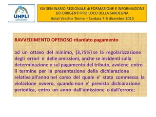 XIV SEMINARIO REGIONALE di FORMAZIONE E INFORMAZIONE
DEI DIRIGENTI PRO LOCO DELLA SARDEGNA
Hotel Vecchie Terme – Sardara 7-8 dicembre 2013

RAVVEDIMENTO OPEROSO ritardato pagamento
ad un ottavo del minimo, (3,75%) se la regolarizzazione
degli errori e delle omissioni, anche se incidenti sulla
determinazione o sul pagamento del tributo, avviene entro
il termine per la presentazione della dichiarazione
relativa all'anno nel corso del quale e' stata commessa la
violazione ovvero, quando non e' prevista dichiarazione
periodica, entro un anno dall'omissione o dall'errore;

 