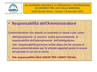 XIV SEMINARIO REGIONALE di FORMAZIONE E INFORMAZIONE
DEI DIRIGENTI PRO LOCO DELLA SARDEGNA
Hotel Vecchie Terme – Sardara 7-8 dicembre 2013

• Responsabilità dell’Amministratore
L’amministratore che stipula un contratto in nome e per conto
dell’associazione si assume anche personalmente la
responsabilità dell’adempimento dell’obbligazione.
Tale responsabilità permane anche dopo che ha cessato di
essere amministratore per le attività negoziali poste in essere
nel periodo in cui era in carica.
• Tale responsabilità VALE ANCHE PER I DEBITI FISCALI.

 