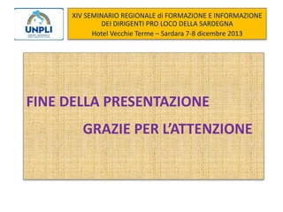 XIV SEMINARIO REGIONALE di FORMAZIONE E INFORMAZIONE
DEI DIRIGENTI PRO LOCO DELLA SARDEGNA
Hotel Vecchie Terme – Sardara 7-8 dicembre 2013

FINE DELLA PRESENTAZIONE
GRAZIE PER L’ATTENZIONE

 