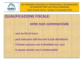 XIV SEMINARIO REGIONALE di FORMAZIONE E INFORMAZIONE
DEI DIRIGENTI PRO LOCO DELLA SARDEGNA
Hotel Vecchie Terme – Sardara 7-8 dicembre 2013

QUALIFICAZIONE FISCALE:
ente non commerciale

- non ha fini di lucro
- può maturare utili ma non li può distribuire

- il fondo comune non è divisibile tra i soci
- la quota sociale non è rimborsabile

 