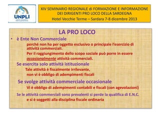 XIV SEMINARIO REGIONALE di FORMAZIONE E INFORMAZIONE
DEI DIRIGENTI PRO LOCO DELLA SARDEGNA
Hotel Vecchie Terme – Sardara 7-8 dicembre 2013

LA PRO LOCO
• è Ente Non Commerciale
perché non ha per oggetto esclusivo o principale l’esercizio di
attività commerciali.
Per il raggiungimento dello scopo sociale può porre in essere
occasionalmente attività commerciali.

Se esercita solo attività istituzionale
Tale attività è fiscalmente irrilevante,
non vi è obbligo di adempimenti fiscali

Se svolge attività commerciale occasionale
Vi è obbligo di adempimenti contabili e fiscali (con agevolazioni)
Se le attività commerciali sono prevalenti si perde la qualifica di E.N.C.
e si è soggetti alla disciplina fiscale ordinaria

 