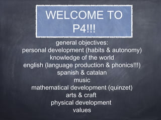 general objectives:
personal development (habits & autonomy)
knowledge of the world
english (language production & phonics!!!)
spanish & catalan
music
mathematical development (quinzet)
arts & craft
physical development
values
WELCOME TO
P4!!!
 