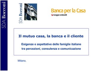 Esigenze e aspettative delle famiglie italiane tra percezioni, consulenza e comunicazione Milano,  Il mutuo casa, la banca e il cliente 