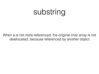 substring
When a is not more referenced, the original char array is not
deallocated, because referenced by another object
 