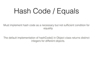 Hash Code / Equals
Must implement hash code as a necessary but not sufﬁcient condition for
equality
The default implementation of hashCode() in Object class returns distinct
integers for different objects.
 