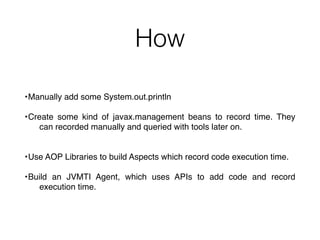 How
•Manually add some System.out.println
•Create some kind of javax.management beans to record time. They
can recorded manually and queried with tools later on.
•Use AOP Libraries to build Aspects which record code execution time.
•Build an JVMTI Agent, which uses APIs to add code and record
execution time.
 