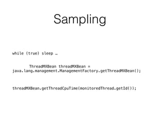 Sampling
while (true) sleep …
ThreadMXBean threadMXBean =
java.lang.management.ManagementFactory.getThreadMXBean();
threadMXBean.getThreadCpuTime(monitoredThread.getId());
 