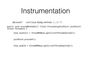 Instrumentation
@Around(" call(void MyApp.method* (..)) ")
public void aroundMethodCall (final ProceedingJoinPoint joinPoint)
throws Throwable {
long cpuStart = threadMXBean.getCurrentThreadCpuTime();
joinPoint.proceed();
long cpuEnd = threadMXBean.getCurrentThreadCpuTime();
 