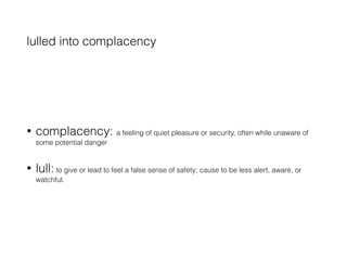 lulled into complacency
• complacency: a feeling of quiet pleasure or security, often while unaware of
some potential danger
• lull: to give or lead to feel a false sense of safety; cause to be less alert, aware, or
watchful.
 