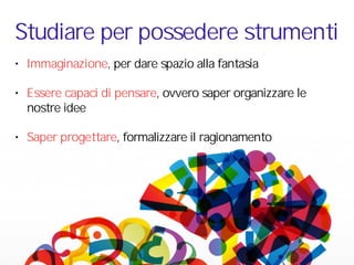 • Immaginazione, per dare spazio alla fantasia
• Essere capaci di pensare, ovvero saper organizzare le
nostre idee
• Saper progettare, formalizzare il ragionamento
Studiare per possedere strumenti
 