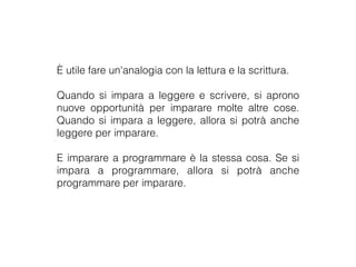 È utile fare un'analogia con la lettura e la scrittura.
Quando si impara a leggere e scrivere, si aprono
nuove opportunità per imparare molte altre cose.
Quando si impara a leggere, allora si potrà anche
leggere per imparare.
E imparare a programmare è la stessa cosa. Se si
impara a programmare, allora si potrà anche
programmare per imparare.
 