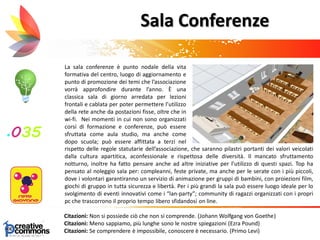 La sala conferenze è punto nodale della vita
formativa del centro, luogo di aggiornamento e
punto di promozione dei temi che l’associazione
vorrà approfondire durante l’anno. È una
classica sala di giorno arredata per lezioni
frontali e cablata per poter permettere l’utilizzo
della rete anche da postazioni fisse, oltre che in
wi-fi. Nei momenti in cui non sono organizzati
corsi di formazione e conferenze, può essere
sfruttata come aula studio, ma anche come
dopo scuola; può essere affittata a terzi nel
rispe
Citazioni: Non si possiede ciò che non si comprende. (Johann Wolfgang von Goethe)
Citazioni: Meno sappiamo, più lunghe sono le nostre spiegazioni (Ezra Pound)
Citazioni: Se comprendere è impossibile, conoscere è necessario. (Primo Levi)
Sala Conferenze
rispetto delle regole statutarie dell’associazione, che saranno pilastri portanti dei valori veicolati
dalla cultura apartitica, aconfessionale e rispettosa delle diversità. Il mancato sfruttamento
notturno, inoltre ha fatto pensare anche ad altre iniziative per l’utilizzo di questi spazi. Top ha
pensato al noleggio sala per: compleanni, feste private, ma anche per le serate con i più piccoli,
dove i volontari garantiranno un servizio di animazione per gruppi di bambini, con proiezioni film,
giochi di gruppo in tutta sicurezza e libertà. Per i più grandi la sala può essere luogo ideale per lo
svolgimento di eventi innovativi come i “lan-party”; community di ragazzi organizzati con i propri
pc che trascorrono il proprio tempo libero sfidandosi on line.
 