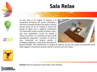 La sala relax è un angolo di privacy e di
tranquillità all’interno del centro. Comodità e
intimità è la parola d’ordine che regna in questa
piccola stanza di 16 m2 studiata a misura per
gruppi di ragazzi che si vogliono intrattenere
con chiacchiere seduti comodi sul divano, film e
pop corn, playstation, musica da ascolto o
visioni di concerti. Un momento di stacco dalla
quotidianità, seguendo il concetto di uscire di
casa rimanendo nel proprio salotto, in
compagnia degl’amici, senza dover disturbare le
proprie famiglie
Citazioni: Non ho tempo per avere fretta. (John Wesley)
Sala Relax
proprie famiglie. Non esattamente un angolo di intimità, ma più uno spazio di tranquillità dove
poter leggere e trascorrere qualche istante di serenità con chi si vuole.
 