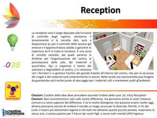 La reception sarà il luogo deputato alla funzione
di controllo degli ingressi, attraverso il
tesseramento e la raccolta dati, avrà a
disposizione pc per il controllo delle tessere già
emesse e l'apparecchiatura adatta a garantire la
copertura wi-fi in tutta la struttura. È una sorta
di cervello centrale, dal quale partono le
direttive per l’organizzazione del centro, la
prenotazione delle sale, dei materiali e
quant’altro. Qui si organizza il lavoro dei
volontari e degl’addetti al centro, ci si relaziona
c
Citazioni: L'ordine delle idee deve procedere secondo l'ordine delle cose. (G. Vico) Reception
Citazioni: Non concentriamoci solo sulle nostre differenze, ma pensiamo anche ai nostri interessi
comuni e a come superare tali differenze. E se le nostre divergenze non possono essere risolte oggi,
almeno possiamo cercare di rendere il mondo un luogo sicuro per le diversità. Perché, in fin dei
conti, il nostro più elementare legame è che tutti noi abitiamo questo piccolo pianeta, respiriamo la
stessa aria, ci preoccupiamo per il futuro dei nostri figli, e siamo tutti mortali (JFK) Ingresso
Reception
con i fornitori e si gestisce l’occhio del grande fratello all’interno del centro, che per la sicurezza
dei singoli e dei materiali sarà costantemente in azione. Nelle serate più movimentate può fungere
da guardaroba ed è anche punto di stoccaggio per i materiali utili a mantenere puliti gl’ambienti.
 