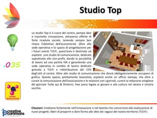 Lo studio Top è il cuore del centro, pompa idee
e trasmette innovazione, attraverso offerte di
forte ricaduta sociale, tenendo sempre ben
chiaro l’obiettivo dell’economicità. Oltre alla
sede operativa e lo spazio di progettazione per
i futuri eventi T.O.P., quest’area è destinata ad
ospitare uno studio di comunicazione, dedicato
soprattutto alle non-profit, dando la possibilità
di lavoro ad una partita IVA e garantendo una
sede operativa in cambio di lavoro dedicato
gratuito a T.O.P. e ridistribuzione del 15%
Ufficio stampa Tutto qui & dintorni, facente
funzione di uffi
Citazioni: Crediamo fortemente nell’innovazione e nel talento che concorrono alla realizzazione di
nuovi progetti; liberi di proporre e dare forma alle idee dei ragazzi del nostro territorio (T.O.P.)
Studio Top
degl’utili al centro. Oltre allo studio di comunicazione che dovrà obbligatoriamente occuparsi di
grafica. Questo spazio, prettamente lavorativo, ospiterà anche un ufficio stampa, che oltre a
curare la comunicazione dell’associazione e le relazioni con i giornali, curerà la redazione ostigliese
del giornale Tutto qui & Dintorni, free press legata ai giovani e alla cultura nel destra e sinistra
secchia.
 
