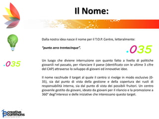 Il Nome:
Dalla nostra idea nasce il nome per il T.O.P. Centre, letteralmente:
“punto zero trentacinque”.
Un luogo che diviene interruzione con quanto fatto a livello di politiche
giovanili nel passato, per rilanciare il paese (identificato con le ultime 3 cifre
del CAP) attraverso lo sviluppo di giovani ed innovative idee.
Il nome racchiude il target al quale il centro si rivolge in modo esclusivo (0-
35), sia dal punto di vista della gestione e della copertura dei ruoli di
responsabilità interna, sia dal punto di vista dei possibili fruitori. Un centro
giovanile gestito da giovani, ideato da giovani per il rilancio e la promozione a
360° degl’interessi e delle iniziative che interessano questo target.
 