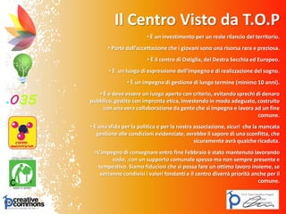 Il Centro Visto da T.O.P
• È un investimento per un reale rilancio del territorio.
• Parte dall’accettazione che i giovani sono una risorsa rara e preziosa.
• È il centro di Ostiglia, del Destra Secchia ed Europeo.
• È un luogo di espressione dell’impegno e di realizzazione del sogno.
• È un impegno di gestione di lungo termine (minimo 10 anni).
• È e deve essere un luogo aperto con criterio, evitando sprechi di denaro
pubblico, gestito con impronta etica, investendo in modo adeguato, costruito
con una vera collaborazione da gente che si impegna e lavora ad un fine
comune.
• È una sfida per la politica e per la nostra associazione, sicuri che la mancata
gestione alle condizioni evidenziate, avrebbe il sapore di una sconfitta, che
sicuramente avrà qualche ricaduta.
•L’impegno di consegnare entro fine Febbraio è stato mantenuto lavorando
sodo, con un supporto comunale spesso ma non sempre presente e
tempestivo. Siamo fiduciosi che si possa fare un ottimo lavoro insieme, se
verranno condivisi i valori fondanti e il centro diverrà priorità anche per il
comune.
 