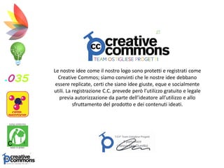 Le nostre idee come il nostro logo sono protetti e registrati come
Creative Commos; siamo convinti che le nostre idee debbano
essere replicate, certi che siano idee giuste, eque e socialmente
utili. La registrazione C.C. prevede però l’utilizzo gratuito e legale
previa autorizzazione da parte dell’ideatore all’utilizzo e allo
sfruttamento del prodotto e dei contenuti ideati.
 