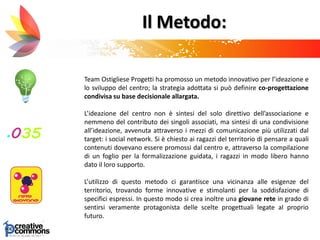Il Metodo:
Team Ostigliese Progetti ha promosso un metodo innovativo per l’ideazione e
lo sviluppo del centro; la strategia adottata si può definire co-progettazione
condivisa su base decisionale allargata.
L’ideazione del centro non è sintesi del solo direttivo dell’associazione e
nemmeno del contributo dei singoli associati, ma sintesi di una condivisione
all’ideazione, avvenuta attraverso i mezzi di comunicazione più utilizzati dal
target: i social network. Si è chiesto ai ragazzi del territorio di pensare a quali
contenuti dovevano essere promossi dal centro e, attraverso la compilazione
di un foglio per la formalizzazione guidata, i ragazzi in modo libero hanno
dato il loro supporto.
L’utilizzo di questo metodo ci garantisce una vicinanza alle esigenze del
territorio, trovando forme innovative e stimolanti per la soddisfazione di
specifici espressi. In questo modo si crea inoltre una giovane rete in grado di
sentirsi veramente protagonista delle scelte progettuali legate al proprio
futuro.
 