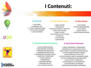I Contenuti:
1. Area 2.0
• WIFI AREA
• WEBRADIO TOP
• STUDIO COMUNICAZIONE
• UFFICIO R&S GIOVANE
• UFFICIO STAMPA
2. Area Futuro Giovane
• AREA CONFERENZE / FORMAZIONE
• DOPOSCUOLA / EDUCAZIONE CIVICA
• SEDE TAVOLO P. GIOVANILI DESTRA SECCHIA
• UFFICIO PROGETTAZIONE EUROPEA
• SEDE OPERATIVA E UFFICI TOP
• UFFICIO LAVORO, STAGE E RELAZIONE AZINDE
• UFFICIO FUNDRAISING PER NON-PROFIT
• AULA STUDIO / EMEROTECA
• EDUCAZIONE ALLA SOSTENIBILITA’
• EDUCAZIONE ALLA PERSONA
• PERCORSI PREVENZIONE DIPENDENZE
5. Area Tempo Libero
• AREA RISTORO
• AREA RELAX
• GIOCHI DA TAVOLO / CALCETTO
• AREA FESTE PRIVATE
• AREA PIC-NICK
• LIVE EVENTS / FESTE A TEMA
• EVENTI 3D
• PLAY STATION
• CINEFORUM
2. Area Promozione Territorio
• CICLOTURISMO ARGINE
• EQUITAZIONE IN GOLENA
• TRAKKING PAESAGGISTICO
• PROMOZIONE AREE VERDI
• PROMOZIONE PERCORSI STORICI
• HOSPITALITY TERRITORIO
• PESCA SPORTIVA
• CANOTAGGIO
• PERCORSI FOOTING
• PERCORSO SALUTE
• VIA CLAUDIA AUGUSTA
4. Area Suono
• SALA PROVE
• STUDIO REGISTRAZIONE
• LIVE EVENTS
• MUSIC FORUM
• PRESENTAZIONI ALBUM
 