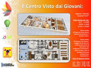 Il Centro Visto dai Giovani:
Orari di Apertura Estiva
Lun - Giov > 8:00 / 3:00
Ven - Sab > 8:00 / 5:30
Domenica > 11:00 / 3:00
Ingresso riservato
tesserati T.O.P.*
Costo tessera per età:
0-17 = € 0,00
18-20 = € 6,00
21-35 = € 10,00
•Hanno diritto
all’ingresso senza tessera
i parenti dei tesserati e i
fornitori centro.
•Hanno diritto
all’ingresso con tessera i
maggiori di 35 anni che
fruiscono dei servizi di
sala prove, sala
conferenze e formazione,
ufficio turismo, oltre ai
prestatori di lavoro
volontario per
l’associazione.
 