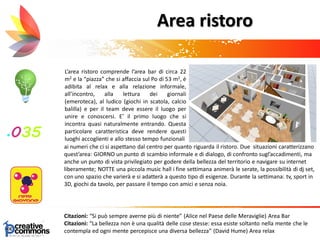 Area ristoro
L’area ristoro comprende l’area bar di circa 22
m2 e la “piazza” che si affaccia sul Po di 53 m2, è
adibita al relax e alla relazione informale,
all’incontro, alla lettura dei giornali
(emeroteca), al ludico (giochi in scatola, calcio
balilla) e per il team deve essere il luogo per
unire e conoscersi. E’ il primo luogo che si
incontra quasi naturalmente entrando. Questa
particolare caratteristica deve rendere questi
luoghi accoglienti e allo stesso tempo funzionali
Citazioni: “Si può sempre averne più di niente” (Alice nel Paese delle Meraviglie) Area Bar
Citazioni: “La bellezza non è una qualità delle cose stesse: essa esiste soltanto nella mente che le
contempla ed ogni mente percepisce una diversa bellezza” (David Hume) Area relax
ai numeri che ci si aspettano dal centro per quanto riguarda il ristoro. Due situazioni caratterizzano
quest’area: GIORNO un punto di scambio informale e di dialogo, di confronto sugl’accadimenti, ma
anche un punto di vista privilegiato per godere della bellezza del territorio e navigare su internet
liberamente; NOTTE una piccola music hall i fine settimana animerà le serate, la possibilità di dj set,
con uno spazio che varierà e si adatterà a questo tipo di esigenze. Durante la settimana: tv, sport in
3D, giochi da tavolo, per passare il tempo con amici e senza noia.
 