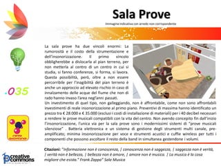 La sala prove ha due vincoli enormi: La
rumorosità e il costo della strumentazione e
dell’insonorizzazione. Il primo vincolo
obbligherebbe a dislocarla al pian terreno, per
non metterla al centro di un centro in cui si
studia, si fanno conferenze, si forma, si lavora.
Questa possibilità, però, oltre a non essere
percorribile per l’inagibilità del pian terreno è
anche un approccio ad elevato rischio in caso di
innalzamento delle acque del fiume che non di
rado hanno invaso l’area negl’anni passati.
Citazioni: “Informazione non è conoscenza, | conoscenza non è saggezza, | saggezza non è verità,
| verità non è bellezza, | bellezza non è amore, | amore non è musica. | La musica è la cosa
migliore che esista.” Frank Zappa” Sala Musica
Sala Prove
Un investimento di quel tipo, non galleggiando, non è affrontabile, come non sono affrontabili
investimenti di reale insonorizzazione al primo piano. Preventivi di massima hanno identificato un
prezzo tra € 28.000 e € 35.000 (esclusi i costi di installazione di materiali) per i 40 decibel necessari
a rendere le prove musicali compatibili con la vita del centro. Non avendo concepito fin dall’inizio
l’insonorizzazione, l’unica via per la sala prove sono i modernissimi sistemi di “prove musicali
silenziose” . Batteria elettronica e un sistema di gestione degli strumenti multi canale, pre-
amplificato; minima insonorizzazione per voce e strumenti acustici e cuffie wireless per tutti i
componenti che possono ascoltare il resto della band in simultanea gestendone i volumi.
Immagineindicativa con arredo non corrispondente
 