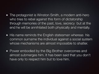 The protagonist is Winston Smith, a modern anti-hero
who tries to rebel against this form of dictatorship
through memories of the past, love, secrecy but at the
end he will be annihilated both physically and mentally.
His name reminds the English statesman whereas his
common surname the individual against a social system
whose mechanisms are almost impossible to shatter.
Power embodied by the Big Brother overcomes and
almost submerges him. It has been said that you don't
have only to respect him but to love him.
 