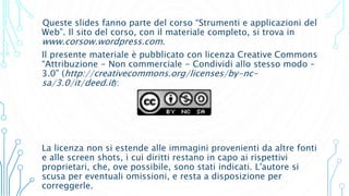 Queste slides fanno parte del corso “Strumenti e applicazioni del
Web”. Il sito del corso, con il materiale completo, si trova in
www.corsow.wordpress.com.
Il presente materiale è pubblicato con licenza Creative Commons
“Attribuzione - Non commerciale - Condividi allo stesso modo –
3.0” (http://creativecommons.org/licenses/by-nc-
sa/3.0/it/deed.it):
La licenza non si estende alle immagini provenienti da altre fonti
e alle screen shots, i cui diritti restano in capo ai rispettivi
proprietari, che, ove possibile, sono stati indicati. L'autore si
scusa per eventuali omissioni, e resta a disposizione per
correggerle.
 
