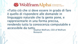 Stephan Wolfram, CEO of Wolfram
Research
«Tutto ciò che si deve essere in grado di fare
è quello di rispondere alle domande in
linguaggio naturale che la gente pone, e
rappresentarle in una forma precisa,
rendendo tutta la conoscenza computabile e
accessibile da tutti»
 