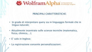 PRINCIPALI CARATTERISTICHE:
• In grado di interpretare query sia in linguaggio formale che in
lingua naturale;
• Attualmente incentrato sulle scienze tecniche (matematica,
fisica, chimica,…);
• E’ solo in Inglese;
• La registrazione consente personalizzazioni.
 