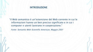 INTRODUZIONE
“il Web semantico è un’estensione del Web corrente in cui le
informazioni hanno un ben preciso significato e in cui i
computer e utenti lavorano in cooperazione.”
Fonte: Semantic Web-Scientific American, Maggio 2001
 
