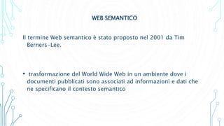 WEB SEMANTICO
Il termine Web semantico è stato proposto nel 2001 da Tim
Berners-Lee.
• trasformazione del World Wide Web in un ambiente dove i
documenti pubblicati sono associati ad informazioni e dati che
ne specificano il contesto semantico
 