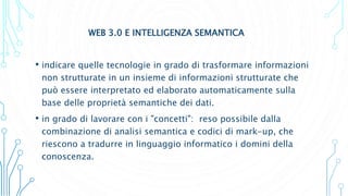 WEB 3.0 E INTELLIGENZA SEMANTICA
• indicare quelle tecnologie in grado di trasformare informazioni
non strutturate in un insieme di informazioni strutturate che
può essere interpretato ed elaborato automaticamente sulla
base delle proprietà semantiche dei dati.
• in grado di lavorare con i "concetti": reso possibile dalla
combinazione di analisi semantica e codici di mark-up, che
riescono a tradurre in linguaggio informatico i domini della
conoscenza.
 