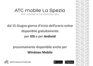 ATC mobile La Spezia
dal 15 Giugno giorno d’inizio dell’orario estivo
disponibile gratuitamente
per iOS e per Android
prossimamente disponibile anche per
Windows Mobile
APP ufficiale di Atc Esercizio Spa
#ATCstacambiando
 