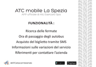 ATC mobile La Spezia
Ricerca delle fermate
Ora di passaggio degli autobus
Acquisto del biglietto tramite SMS
Informazioni sulle variazioni del servizio
Riferimenti per contattare l’azienda
APP ufficiale di Atc Esercizio Spa
FUNZIONALITÀ :
#ATCstacambiando
 