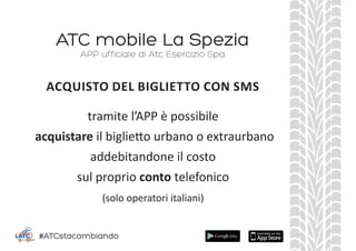 ATC mobile La Spezia
tramite l’APP è possibile
acquistare il biglietto urbano o extraurbano
addebitandone il costo
sul proprio conto telefonico
(solo operatori italiani)
APP ufficiale di Atc Esercizio Spa
ACQUISTO DEL BIGLIETTO CON SMS
#ATCstacambiando
 